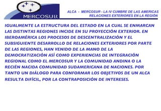 ALCA  -  MERCOSUR - LA IV CUMBRE DE LAS AMERICAS RELACIONES EXTERIORES EN LA REGIÓN  IGUALMENTE LA ESTRUCTURA DEL ESTADO EN LA CUAL SE ENMARCAN LAS DISTINTAS REGIONES INCIDE EN SU PROYECCIÓN EXTERIOR. EN IBEROAMÉRICA LOS PROCESOS DE DESCENTRALIZACIÓN Y EL SUBSIGUIENTE DESARROLLO DE RELACIONES EXTERIORES POR PARTE DE LAS REGIONES, HAN VENIDO DE LA MANO DE LA DEMOCRATIZACIÓN ASÍ COMO EXPERIENCIAS DE INTEGRACIÓN REGIONAL COMO EL MERCOSUR Y LA COMUNIDAD ANDINA O LA RECIÉN NACIDA COMUNIDAD SUDAMERICANA DE NACIONES. POR TANTO UN DIÁLOGO PARA CONFORMAR LOS OBJETIVOS DE UN ALCA RESULTA DIFÍCIL, POR LA CONTRAPOSICIÓN DE INTERESES.   