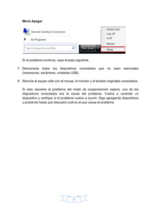 21
Menú Apagar
Si el problema continúa, vaya al paso siguiente.
7. Desconecte todos los dispositivos conectados que no sean esenciales
(impresoras, escáneres, unidades USB).
8. Reinicie el equipo sólo con el mouse, el monitor y el teclado originales conectados.
Si esto resuelve el problema del modo de suspensión/en espera, uno de los
dispositivos conectados era la causa del problema. Vuelva a conectar un
dispositivo y verifique si el problema vuelve a ocurrir. Siga agregando dispositivos
y probando hasta que descubra cuál es el que causa el problema.
 