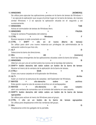 35
16.WINDOWS + [NÚMERO]
Se utiliza para ejecutar las aplicaciones puestas en la barra de tareas de Windows +
1 se ejecuta la aplicación que ocupa el primer lugar en la barra de tareas, de manera
similar Windows + 2 se ejecuta la aplicación situada en el segundo y así
sucesivamente.
17.WINDOWS + TAB
Activa el conmutador de tareas de Windows Aero.
18.WINDOWS + PAUSA
Carga la ventana Propiedades del sistema.
19.CTRL + Windows + F
Buscar equipos si está conectado en red.
20.CTRL + SHIFT + clic en el icono [Barra de tareas]
Se utiliza para abrir una nueva instancia con privilegios de administrador, de la
aplicación sobre la que hizo clic.
21.ALT + D
Selecciona la barra de direcciones.
22.Win + Alt + [número]
Abrir las listas emergentes de las aplicaciones situadas sobre la barra de tareas.
23.WINDOWS + B
Alternar uno por uno el control sobre los iconos de la bandeja del sistema.
24.SHIFT+ botón derecho del ratón sobre un botón de la barra de tareas
Mostrar el menú de la ventana de la aplicación de la barra de tareas.
25.CTRL+ Shift + N
Crear una nueva carpeta en el Explorador de Windows.
26.ALT+ Arriba
Subir un nivel en la estructura de carpetas del Explorador de Windows.
27.MAYÚS + clic-derecho sobre un archivo
Esta opción copia la ruta de acceso al archivo en el portapapeles.
28.MAYÚS + clic-derecho en una carpeta
abrir una ventana de comandos con el símbolo del sistema en esa carpeta.
29.SHIFT+ botón derecho del ratón sobre un botón de la barra de tareas
agrupadas
Se utiliza para activar el menú de Windows para el grupo.
30.CTRL + clic en un botón de la barra de tareas agrupadas
Se utiliza para desplazarse entre las ventanas del grupo.
31.Win + G
Desplazarse entre los gadgets de la pantalla.
 