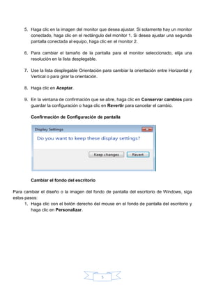 5
5. Haga clic en la imagen del monitor que desea ajustar. Si solamente hay un monitor
conectado, haga clic en el rectángulo del monitor 1. Si desea ajustar una segunda
pantalla conectada al equipo, haga clic en el monitor 2.
6. Para cambiar el tamaño de la pantalla para el monitor seleccionado, elija una
resolución en la lista desplegable.
7. Use la lista desplegable Orientación para cambiar la orientación entre Horizontal y
Vertical o para girar la orientación.
8. Haga clic en Aceptar.
9. En la ventana de confirmación que se abre, haga clic en Conservar cambios para
guardar la configuración o haga clic en Revertir para cancelar el cambio.
Confirmación de Configuración de pantalla
Cambiar el fondo del escritorio
Para cambiar el diseño o la imagen del fondo de pantalla del escritorio de Windows, siga
estos pasos:
1. Haga clic con el botón derecho del mouse en el fondo de pantalla del escritorio y
haga clic en Personalizar.
 