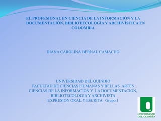 EL PROFESIONAL EN CIENCIA DE LA INFORMACIÓN Y LA      DOCUMENTACIÓN, BIBLIOTECOLOGÍA Y ARCHIVÍSTICA EN  COLOMBIA DIANA CAROLINA BERNAL CAMACHO  UNIVERSIDAD DEL QUINDIO FACULTAD DE CIENCIAS HUMANAS Y BELLAS  ARTES CIENCIAS DE LA INFORMACION Y  LA DOCUMENTACION,  BIBLIOTECOLOGIA Y ARCHIVISTA EXPRESION ORAL Y ESCRITA   Grupo 1 