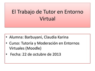 El Trabajo de Tutor en Entorno
Virtual
• Alumna: Barbuyani, Claudia Karina
• Curso: Tutoría y Moderación en Entornos
Virtuales (Moodle)
• Fecha: 22 de octubre de 2013

 