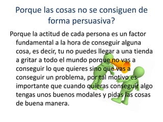Porque las cosas no se consiguen de
          forma persuasiva?
Porque la actitud de cada persona es un factor
  fundamental a la hora de conseguir alguna
  cosa, es decir, tu no puedes llegar a una tienda
  a gritar a todo el mundo porque no vas a
  conseguir lo que quieres sino que vas a
  conseguir un problema, por tal motivo es
  importante que cuando quieras conseguir algo
  tengas unos buenos modales y pidas las cosas
  de buena manera.
 