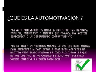 *LA AUTO MOTIVACIÓN ES DARSE A UNO MISMO LAS RAZONES,
IMPULSO, ENTUSIASMO E INTERÉS QUE PROVOCA UNA ACCIÓN
ESPECÍFICA O UN DETERMINADO COMPORTAMIENTO.
*ES EL CREER EN NOSOTROS MISMOS LO QUE NOS DARÁ FUERZA
PARA EMPRENDER NUEVOS RETOS O MODIFICAR ASPECTOS DE
NUESTRA VIDA TANTO PERSONALES COMO PROFESIONALES QUE
NO NOS GUSTAN. SI NO CREEMOS EN NOSOTROS, NUESTROS
COMPORTAMIENTOS SE VERÁN LIMITADOS.
¿QUE ES LA AUTOMOTIVACIÓN ?
 