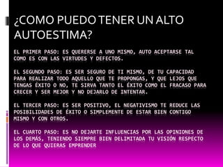 EL PRIMER PASO: ES QUERERSE A UNO MISMO, AUTO ACEPTARSE TAL
COMO ES CON LAS VIRTUDES Y DEFECTOS.
EL SEGUNDO PASO: ES SER SEGURO DE TI MISMO, DE TU CAPACIDAD
PARA REALIZAR TODO AQUELLO QUE TE PROPONGAS, Y QUE LEJOS QUE
TENGAS ÉXITO O NO, TE SIRVA TANTO EL ÉXITO COMO EL FRACASO PARA
CRECER Y SER MEJOR Y NO DEJARLO DE INTENTAR.
EL TERCER PASO: ES SER POSITIVO, EL NEGATIVISMO TE REDUCE LAS
POSIBILIDADES DE ÉXITO O SIMPLEMENTE DE ESTAR BIEN CONTIGO
MISMO Y CON OTROS.
EL CUARTO PASO: ES NO DEJARTE INFLUENCIAS POR LAS OPINIONES DE
LOS DEMÁS, TENIENDO SIEMPRE BIEN DELIMITADA TU VISIÓN RESPECTO
DE LO QUE QUIERAS EMPRENDER
¿COMO PUEDOTENER UN ALTO
AUTOESTIMA?
 