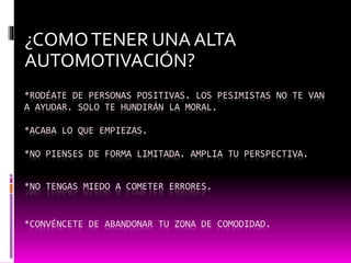 *RODÉATE DE PERSONAS POSITIVAS. LOS PESIMISTAS NO TE VAN
A AYUDAR. SOLO TE HUNDIRÁN LA MORAL.
*ACABA LO QUE EMPIEZAS.
*NO PIENSES DE FORMA LIMITADA. AMPLIA TU PERSPECTIVA.
*NO TENGAS MIEDO A COMETER ERRORES.
*CONVÉNCETE DE ABANDONAR TU ZONA DE COMODIDAD.
¿COMOTENER UNA ALTA
AUTOMOTIVACIÓN?
 