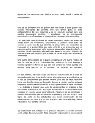 Alguno de los elementos son: Medios auditivo, medio visual y medio de
contacto físico.

Uno de los elementos que no pueden ser una opción al buen gusto o las
buenas intenciones del docente, sino que forman parte de este
profesionalismo del que hablamos y de un requisito esencial para una
práctica pedagógica científica y actualizada, es su competencia
comunicativa, su eficiencia en el manejo de las relaciones interpersonales.
Las relaciones interpersonales se deben considerar dentro del salón de
clases como una herramienta fundamental, el profesor debe tratar de
conocer a cada uno de sus alumnos, la única forma de conocerlos es
implicarse en la problemática que están viviendo y los problemas que en
esos momentos tienen para poder sugerirle alguna alternativa de solución y
entonces dar el tratamiento adecuado para lograr el encuentro deseado de
una verdadera comunicación que se debe de dar en el proceso enseñanza
aprendizaje.
Una buena comunicación es el papel principal para una buena relación el
aula de clase es decir el cómo hablar bien, utilizando un buen lenguaje y
buenas expresiones físicas ya que con esta también se refleja cuando una
persona esta cómoda en el momento de transmitir un mensaje.

En este sentido, para que exista una buena comunicación en el aula es
necesario contar con docentes formados adecuadamente y actualizados en
el tipo de conocimiento que desean impartir, para ello se hace necesario
lograr una transformación de la acción docente y romper con los antiguos
esquemas en el cual el educador era el único que sabía en el salón de clases
y se dedicaba a impartir una serie de conocimientos sin importar si los
estudiantes aprendían o no, ahora por el contrario el docente debe estar
enfocado en enseñar y para lograr esto debe hacer uso de las tecnologías y
medios audiovisuales que actualmente se poseen y que han surgido para
lograr de parte de los estudiantes una mejor comprensión de los
conocimientos, así como a la vez han aparecido para hacer el trabajo de los
educadores más sencillo y ameno.

La intervención del profesor en el proceso educativo se puede concebir
como un tipo de comunicación. Toda educación empieza con la presencia del

 