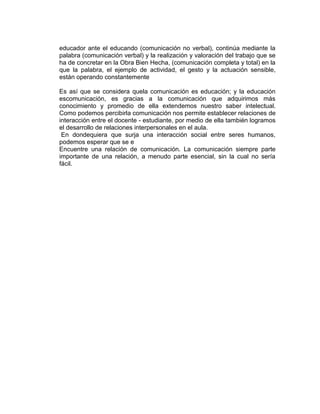educador ante el educando (comunicación no verbal), continúa mediante la
palabra (comunicación verbal) y la realización y valoración del trabajo que se
ha de concretar en la Obra Bien Hecha, (comunicación completa y total) en la
que la palabra, el ejemplo de actividad, el gesto y la actuación sensible,
están operando constantemente
Es así que se considera quela comunicación es educación; y la educación
escomunicación, es gracias a la comunicación que adquirimos más
conocimiento y promedio de ella extendemos nuestro saber intelectual.
Como podemos percibirla comunicación nos permite establecer relaciones de
interacción entre el docente - estudiante, por medio de ella también logramos
el desarrollo de relaciones interpersonales en el aula.
En dondequiera que surja una interacción social entre seres humanos,
podemos esperar que se e
Encuentre una relación de comunicación. La comunicación siempre parte
importante de una relación, a menudo parte esencial, sin la cual no sería
fácil.

 