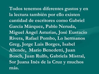Todos tenemos diferentes gustos y en
la lectura también por ello existen
cantidad de escritores como Gabriel
García Márquez, Pablo Neruda,
Miguel Ángel Asturias, José Eustacio
Rivera, Rafael Pombo, Lo hermanos
Greg, Jorge Luis Borges, Isabel
Allende, Mario Benedetti, Juan
Bosch, Juan Rulfo, Gabriela Mistral,
Sor Juana Inés de la Cruz y muchos
más.
 
