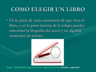 COMO ELEGIR UN LIBRO
• En la parte de atrás encuentras de que trata el
  libro, y en la parte interna de la solapa puedes
  encontrar la biografía del autor y en algunas
  ocasiones un retrato.




http://kidshealth.org/teen/en_espanol/mente/books_esp.html
 