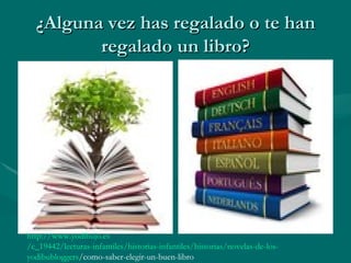 ¿Alguna vez has regalado o te han
         regalado un libro?




http://www.yodibujo.es
/c_19442/lecturas-infantiles/historias-infantiles/historias/novelas-de-los-
yodibubloggers/como-saber-elegir-un-buen-libro
 