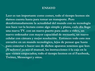 ENSAYO

Leer es tan importante como comer, todo el tiempo leemos sin
darnos cuenta hasta para tomar un transporte. Pero
desafortunadamente la actualidad del mundo con su tecnología
nos hace ver la lectura como algo simple y plano, cada día llega
una nueva TV. con un nuevo puerto para audio o video, un
nuevo ordenador con mayor capacidad de memoria, un nuevo
celular con cámara y mejor resolución. Entonces todo esto nos
envuelve en un mundo tecnológico, lejos de pensar que hasta
para conectar o hacer uso de dichos aparatos tenemos que leer.
¡Si señores! ya sea el manual, las instrucciones ó la caja en la
que vienen empacados; todo el tiempo leemos en el Facebook,
Twitter, Messenger y otros.
 