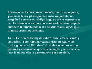 Ahora que si leemos correctamente, esa es la pregunta,
¿sabemos leer?, ¿distinguimos entre un párrafo, un
renglón ó detectar un código lingüístico? la respuesta es
no. En algunas ocasiones no leemos el párrafo completo
entonces interpretamos mal y acudimos a la lógica que
muchas veces nos traiciona.

En la TV. vemos Realty de sobrevivencia, baile, canto y
actuación. Pero ¿alguna vez has visto un Realty del
mejor guionista ó libretista? Cuando queremos ver una
película y observamos que está en ingles y tenemos que
leer la traducción la descartamos por completo.
 