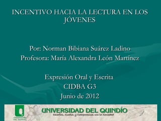 INCENTIVO HACIA LA LECTURA EN LOS
            JÓVENES


     Por: Norman Bibiana Suárez Ladino
  Profesora: María Alexandra León Martínez

          Expresión Oral y Escrita
                CIDBA G3
               Junio de 2012
 