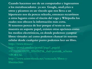 Cuando hacemos uso de un computador e ingresamos
a los metabuscadores ya sea Google, anaLyrics u
otros y picamos en un vinculo que nos lleva a un
hipertexto nos da pereza releerlo, entonces recurrimos
a otros lugares como el rincón del vago y Wikipedia los
cuales nos ofrecen la información más corta.
Si tenemos pereza de leer porque el texto se nos
muestra en soporte papel, existen otras opciones como
los medios electrónicos, en donde podemos comprar
libros virtuales así como podemos chatear en nuestro
celular desde cualquier punto podemos leer un libro.
http://www.troa.es/
http://portal.uned.es/portal/page?_pageid
=93,16286320,93_20542627&_dad=portal&_schema
=PORTAL
http://www.centrotienda.net/venezuela/libros-y-
librerias.htm
 
