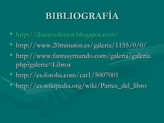 BIBLIOGRAFÍA
• http://discretolector.blogspot.com/
• http://www.20minutos.es/galeria/1155/0/0/
• http://www.fantasymundo.com/galeria/galeria.
  php?galeria=Libros
• http://es.fotolia.com/cat1/5007001
• http://es.wikipedia.org/wiki/Partes_del_libro
 