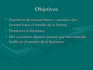 Objetivos
• Incentivar de manera breve y concisa a los
  jóvenes hacia el mundo de la lectura.
• Promover la literatura.
• Dar a conocer algunos autores que han marcado
  huella en el mundo de la literatura.
 