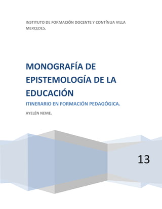 INSTITUTO DE FORMACIÓN DOCENTE Y CONTÍNUA VILLA
MERCEDES.

MONOGRAFÍA DE
EPISTEMOLOGÍA DE LA
EDUCACIÓN
ITINERARIO EN FORMACIÓN PEDAGÓGICA.
AYELÉN NEME.

13

 