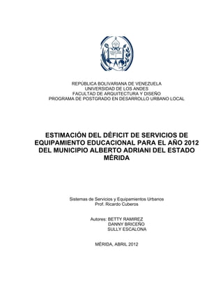 1




          REPÚBLICA BOLIVARIANA DE VENEZUELA
                UNIVERSIDAD DE LOS ANDES
          FACULTAD DE ARQUITECTURA Y DISEÑO
   PROGRAMA DE POSTGRADO EN DESARROLLO URBANO LOCAL




  ESTIMACIÓN DEL DÉFICIT DE SERVICIOS DE
EQUIPAMIENTO EDUCACIONAL PARA EL AÑO 2012
 DEL MUNICIPIO ALBERTO ADRIANI DEL ESTADO
                  MÉRIDA




          Sistemas de Servicios y Equipamientos Urbanos
                      Prof. Ricardo Cuberos


                   Autores: BETTY RAMIREZ
                            DANNY BRICEÑO
                            SULLY ESCALONA


                      MÉRIDA, ABRIL 2012
 