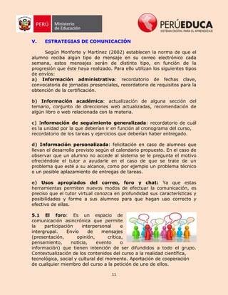 11
V. ESTRATEGIAS DE COMUNICACIÓN
Según Monforte y Martínez (2002) establecen la norma de que el
alumno reciba algún tipo de mensaje en su correo electrónico cada
semana, estos mensajes serán de distinto tipo, en función de la
progresión que éste haya realizado. Para ello utilizan los siguientes tipos
de envíos:
a) Información administrativa: recordatorio de fechas clave,
convocatoria de jornadas presenciales, recordatorio de requisitos para la
obtención de la certificación.
b) Información académica: actualización de alguna sección del
temario, conjunto de direcciones web actualizadas, recomendación de
algún libro o web relacionada con la materia.
c) Información de seguimiento generalizada: recordatorio de cuál
es la unidad por la que deberían ir en función al cronograma del curso,
recordatorio de los tareas y ejercicios que deberían haber entregado.
d) Información personalizada: felicitación en caso de alumnos que
llevan el desarrollo previsto según el calendario propuesto. En el caso de
observar que un alumno no accede al sistema se le pregunta el motivo
ofreciéndole el tutor a ayudarle en el caso de que se trate de un
problema que esté a su alcance, como por ejemplo un problema técnico
o un posible aplazamiento de entregas de tareas.
e) Usos apropiados del correo, foro y chat: Ya que estas
herramientas permiten nuevos modos de efectuar la comunicación, es
preciso que el tutor virtual conozca en profundidad sus características y
posibilidades y forme a sus alumnos para que hagan uso correcto y
efectivo de ellas.
5.1 El foro: Es un espacio de
comunicación asincrónica que permite
la participación interpersonal e
intergrupal. Envío de mensajes
(presentación, opinión, crítica,
pensamiento, noticia, evento o
información) que tienen intención de ser difundidos a todo el grupo.
Contextualización de los contenidos del curso a la realidad científica,
tecnológica, social y cultural del momento. Aportación de cooperación
de cualquier miembro del curso a la petición de uno de ellos.
 