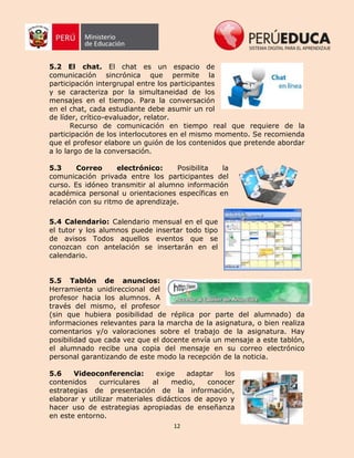 12
5.2 El chat. El chat es un espacio de
comunicación sincrónica que permite la
participación intergrupal entre los participantes
y se caracteriza por la simultaneidad de los
mensajes en el tiempo. Para la conversación
en el chat, cada estudiante debe asumir un rol
de líder, crítico-evaluador, relator.
Recurso de comunicación en tiempo real que requiere de la
participación de los interlocutores en el mismo momento. Se recomienda
que el profesor elabore un guión de los contenidos que pretende abordar
a lo largo de la conversación.
5.3 Correo electrónico: Posibilita la
comunicación privada entre los participantes del
curso. Es idóneo transmitir al alumno información
académica personal u orientaciones específicas en
relación con su ritmo de aprendizaje.
5.4 Calendario: Calendario mensual en el que
el tutor y los alumnos puede insertar todo tipo
de avisos Todos aquellos eventos que se
conozcan con antelación se insertarán en el
calendario.
5.5 Tablón de anuncios:
Herramienta unidireccional del
profesor hacia los alumnos. A
través del mismo, el profesor
(sin que hubiera posibilidad de réplica por parte del alumnado) da
informaciones relevantes para la marcha de la asignatura, o bien realiza
comentarios y/o valoraciones sobre el trabajo de la asignatura. Hay
posibilidad que cada vez que el docente envía un mensaje a este tablón,
el alumnado recibe una copia del mensaje en su correo electrónico
personal garantizando de este modo la recepción de la noticia.
5.6 Videoconferencia: exige adaptar los
contenidos curriculares al medio, conocer
estrategias de presentación de la información,
elaborar y utilizar materiales didácticos de apoyo y
hacer uso de estrategias apropiadas de enseñanza
en este entorno.
 