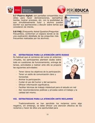 13
5.7 Pizarra digital: son pantallas compartidas muy
útiles para hacer demostraciones, ejemplificar
teorías, ilustrar procesos, etc. con la posibilidad de
que simultáneamente tutor y alumno puedan
escribir sus aportaciones y discutir sobre temas que
consideren de interés.
5.8 FAQ (Frequently Asked Question/Preguntas
frecuentes), conforman un espacio donde se da
una explicación detallada de las preguntas más
frecuentes realizadas por los alumnos.
VI. ESTRATEGIAS PARA LA ATENCIÓN ANTE DUDAS
Es habitual que al comienzo del curso en entornos
virtuales, los participantes planteen dudas sobre
todo en cuestiones de funcionamiento, entrega de
tareas, actividades a realizar ante ello se propone
las siguientes actividades:
- Tener claros los objetivos de la participación.
- Tener un estilo de comunicación claro y
horizontal.
- Animar la participación.
- Cuidar el uso del humor y del sarcasmo.
- Ofrecer información significativa.
- Facilitar técnicas de trabajo intelectual para el estudio en red
- Dar recomendaciones públicas y privadas sobre el trabajo y la
calidad del mismo.
VII. ESTRATEGIAS PARA LA ATENCIÓN ANTE RECLAMOS
Tradicionalmente se han percibido los reclamos como algo
negativo, sin embargo, se debe ofrecer una atención efectiva de los
reclamos y hacer de ellos una oportunidad para
 