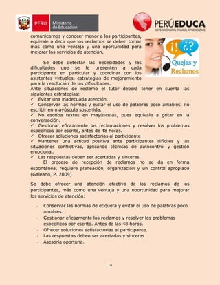 14
comunicarnos y conocer menor a los participantes,
equivale a decir que los reclamos se deben tomar
más como una ventaja y una oportunidad para
mejorar los servicios de atención.
Se debe detectar las necesidades y las
dificultades que se le presenten a cada
participante en particular y coordinar con los
asistentes virtuales, estrategias de mejoramiento
para la resolución de las dificultades.
Ante situaciones de reclamo el tutor deberá tener en cuenta las
siguientes estrategias:
Evitar una inadecuada atención.
Conservar las normas y evitar el uso de palabras poco amables, no
escribir en mayúscula sostenida.
No escriba textos en mayúsculas, pues equivale a gritar en la
conversación.
Gestionar eficazmente las reclamaciones y resolver los problemas
específicos por escrito, antes de 48 horas.
Ofrecer soluciones satisfactorias al participante
Mantener una actitud positiva ante participantes difíciles y las
situaciones conflictivas, aplicando técnicas de autocontrol y gestión
emocional.
Las respuestas deben ser acertadas y sinceras.
El proceso de recepción de reclamos no se da en forma
espontánea, requiere planeación, organización y un control apropiado
(Galeano, P. 2009)
Se debe ofrecer una atención efectiva de los reclamos de los
participantes, más como una ventaja y una oportunidad para mejorar
los servicios de atención:
- Conservar las normas de etiqueta y evitar el uso de palabras poco
amables.
- Gestionar eficazmente los reclamos y resolver los problemas
específicos por escrito. Antes de las 48 horas.
- Ofrecer soluciones satisfactorias al participante.
- Las respuestas deben ser acertadas y sinceras
- Asesoría oportuna.
 