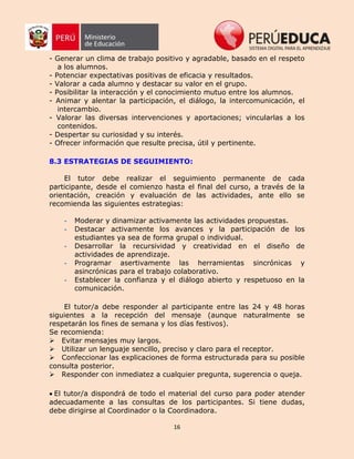 16
- Generar un clima de trabajo positivo y agradable, basado en el respeto
a los alumnos.
- Potenciar expectativas positivas de eficacia y resultados.
- Valorar a cada alumno y destacar su valor en el grupo.
- Posibilitar la interacción y el conocimiento mutuo entre los alumnos.
- Animar y alentar la participación, el diálogo, la intercomunicación, el
intercambio.
- Valorar las diversas intervenciones y aportaciones; vincularlas a los
contenidos.
- Despertar su curiosidad y su interés.
- Ofrecer información que resulte precisa, útil y pertinente.
8.3 ESTRATEGIAS DE SEGUIMIENTO:
El tutor debe realizar el seguimiento permanente de cada
participante, desde el comienzo hasta el final del curso, a través de la
orientación, creación y evaluación de las actividades, ante ello se
recomienda las siguientes estrategias:
- Moderar y dinamizar activamente las actividades propuestas.
- Destacar activamente los avances y la participación de los
estudiantes ya sea de forma grupal o individual.
- Desarrollar la recursividad y creatividad en el diseño de
actividades de aprendizaje.
- Programar asertivamente las herramientas sincrónicas y
asincrónicas para el trabajo colaborativo.
- Establecer la confianza y el diálogo abierto y respetuoso en la
comunicación.
El tutor/a debe responder al participante entre las 24 y 48 horas
siguientes a la recepción del mensaje (aunque naturalmente se
respetarán los fines de semana y los días festivos).
Se recomienda:
Evitar mensajes muy largos.
Utilizar un lenguaje sencillo, preciso y claro para el receptor.
Confeccionar las explicaciones de forma estructurada para su posible
consulta posterior.
Responder con inmediatez a cualquier pregunta, sugerencia o queja.
El tutor/a dispondrá de todo el material del curso para poder atender
adecuadamente a las consultas de los participantes. Si tiene dudas,
debe dirigirse al Coordinador o la Coordinadora.
 