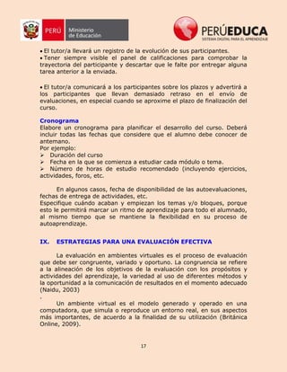 17
El tutor/a llevará un registro de la evolución de sus participantes.
Tener siempre visible el panel de calificaciones para comprobar la
trayectoria del participante y descartar que le falte por entregar alguna
tarea anterior a la enviada.
El tutor/a comunicará a los participantes sobre los plazos y advertirá a
los participantes que llevan demasiado retraso en el envío de
evaluaciones, en especial cuando se aproxime el plazo de finalización del
curso.
Cronograma
Elabore un cronograma para planificar el desarrollo del curso. Deberá
incluir todas las fechas que considere que el alumno debe conocer de
antemano.
Por ejemplo:
Duración del curso
Fecha en la que se comienza a estudiar cada módulo o tema.
Número de horas de estudio recomendado (incluyendo ejercicios,
actividades, foros, etc.
En algunos casos, fecha de disponibilidad de las autoevaluaciones,
fechas de entrega de actividades, etc.
Especifique cuándo acaban y empiezan los temas y/o bloques, porque
esto le permitirá marcar un ritmo de aprendizaje para todo el alumnado,
al mismo tiempo que se mantiene la flexibilidad en su proceso de
autoaprendizaje.
IX. ESTRATEGIAS PARA UNA EVALUACIÓN EFECTIVA
La evaluación en ambientes virtuales es el proceso de evaluación
que debe ser congruente, variado y oportuno. La congruencia se refiere
a la alineación de los objetivos de la evaluación con los propósitos y
actividades del aprendizaje, la variedad al uso de diferentes métodos y
la oportunidad a la comunicación de resultados en el momento adecuado
(Naidu, 2003)
.
Un ambiente virtual es el modelo generado y operado en una
computadora, que simula o reproduce un entorno real, en sus aspectos
más importantes, de acuerdo a la finalidad de su utilización (Británica
Online, 2009).
 