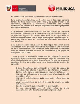 18
En tal sentido se plantea las siguientes estrategias de evaluación:
1. La evaluación automática, en el sentido que la tecnología contiene
bancos de datos relacionados entre ellos y se puede ofrecer a los
estudiantes, respuestas y correcciones inmediatas. Las pruebas
electrónicas de tipo test que incluyen respuesta adecuadas ejemplifican
este tipo de aportación.
2. Se identifica una evaluación de tipo más enciclopédico, en referencia
al cúmulo de contenidos que se manejan de una fuente más compleja o
de diferentes fuentes. El ejemplo claro está en la elaboración de
trabajos monográficos de ensayo sobre una temática específica, pues se
cuenta con Internet como un repositorio de información excepcional y
muy completa.
3 .La evaluación colaborativa. Aquí, las tecnologías nos asisten con la
visualización de los procesos colaborativos implicados en una evaluación
de estas características. Tal aportación tiene diferentes ilustraciones
como los debates virtuales, los foros de conversación y los grupos de
trabajo.(VILLAR, G.2007).
Para el tutor, la evaluación proporciona la información sobre la
adquisición de conocimientos o destrezas por parte del estudiante y la
efectividad del diseño del proceso de enseñanza. Por otra parte, para el
estudiante le sirve para saber cómo va su incrementando su nivel de
aprensión.
- El tutor debe planear con anticipación la revisión de trabajos de
los participantes, además de establecer los criterios de evaluación.
- Calificar en los tiempos establecidos son incumplir las fechas.
- Informar las calificaciones y asegurarse que el participante está
enterado de ellas.
- Informar al participante, que pude hacer algún reclamo sobre su
calificación.
- Llevar un seguimiento de todo el proceso de estudios de cada
participante.
- Se debe propiciar la autoevaluación y la coevaluación.
- Es muy recomendable que el tutor realice su propia
autoevaluación, a fin de reflexionar sobre el propio actuar.
-
 