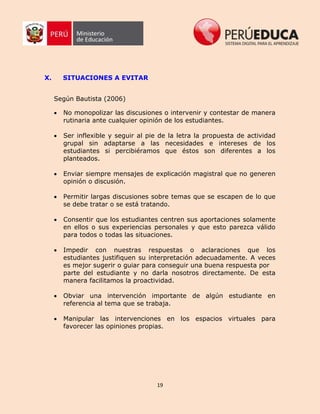 19
X. SITUACIONES A EVITAR
Según Bautista (2006)
 No monopolizar las discusiones o intervenir y contestar de manera
rutinaria ante cualquier opinión de los estudiantes.
 Ser inflexible y seguir al pie de la letra la propuesta de actividad
grupal sin adaptarse a las necesidades e intereses de los
estudiantes si percibiéramos que éstos son diferentes a los
planteados.
 Enviar siempre mensajes de explicación magistral que no generen
opinión o discusión.
 Permitir largas discusiones sobre temas que se escapen de lo que
se debe tratar o se está tratando.
 Consentir que los estudiantes centren sus aportaciones solamente
en ellos o sus experiencias personales y que esto parezca válido
para todos o todas las situaciones.
 Impedir con nuestras respuestas o aclaraciones que los
estudiantes justifiquen su interpretación adecuadamente. A veces
es mejor sugerir o guiar para conseguir una buena respuesta por
parte del estudiante y no darla nosotros directamente. De esta
manera facilitamos la proactividad.
 Obviar una intervención importante de algún estudiante en
referencia al tema que se trabaja.
 Manipular las intervenciones en los espacios virtuales para
favorecer las opiniones propias.
 