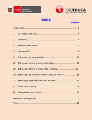 2
ÍNDICE
Páginas
Introducción……………………………………………………………………………………………… 2
I. Descripción del curso…………………………………………………………………….. 4
II. Objetivos……………………………………………………….……………………………….. 4
III. Perfil del tutor virtual……………………………………………………………………… 5
IV. Organización…………………………………………………………………………………… 9
V. Estrategias de comunicación……………………………………………………… 11
VI. Estrategias para la atención ante dudas……………………………………… 13
VII. Estrategias para la atención ante reclamos…………………………………13
VIII. Estrategias de animación, motivación, seguimiento…………………… 15
IX. Estrategias para una evaluación efectiva…………………………………… 17
X. Situaciones a evitar……………………………………………………………………… 19
XI. Recomendaciones finales……………………………………………………………… 20
Referencias bibliográficas ………………………………………………………………………22
Anexos………………………………………………………………………………………………………25
 