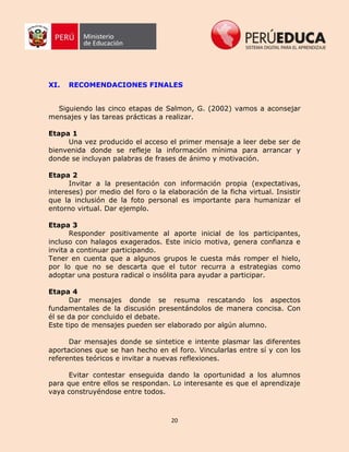 20
XI. RECOMENDACIONES FINALES
Siguiendo las cinco etapas de Salmon, G. (2002) vamos a aconsejar
mensajes y las tareas prácticas a realizar.
Etapa 1
Una vez producido el acceso el primer mensaje a leer debe ser de
bienvenida donde se refleje la información mínima para arrancar y
donde se incluyan palabras de frases de ánimo y motivación.
Etapa 2
Invitar a la presentación con información propia (expectativas,
intereses) por medio del foro o la elaboración de la ficha virtual. Insistir
que la inclusión de la foto personal es importante para humanizar el
entorno virtual. Dar ejemplo.
Etapa 3
Responder positivamente al aporte inicial de los participantes,
incluso con halagos exagerados. Este inicio motiva, genera confianza e
invita a continuar participando.
Tener en cuenta que a algunos grupos le cuesta más romper el hielo,
por lo que no se descarta que el tutor recurra a estrategias como
adoptar una postura radical o insólita para ayudar a participar.
Etapa 4
Dar mensajes donde se resuma rescatando los aspectos
fundamentales de la discusión presentándolos de manera concisa. Con
él se da por concluido el debate.
Este tipo de mensajes pueden ser elaborado por algún alumno.
Dar mensajes donde se sintetice e intente plasmar las diferentes
aportaciones que se han hecho en el foro. Vincularlas entre sí y con los
referentes teóricos e invitar a nuevas reflexiones.
Evitar contestar enseguida dando la oportunidad a los alumnos
para que entre ellos se respondan. Lo interesante es que el aprendizaje
vaya construyéndose entre todos.
 