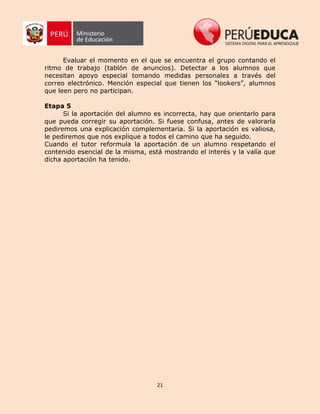 21
Evaluar el momento en el que se encuentra el grupo contando el
ritmo de trabajo (tablón de anuncios). Detectar a los alumnos que
necesitan apoyo especial tomando medidas personales a través del
correo electrónico. Mención especial que tienen los “lookers”, alumnos
que leen pero no participan.
Etapa 5
Si la aportación del alumno es incorrecta, hay que orientarlo para
que pueda corregir su aportación. Si fuese confusa, antes de valorarla
pediremos una explicación complementaria. Si la aportación es valiosa,
le pediremos que nos explique a todos el camino que ha seguido.
Cuando el tutor reformula la aportación de un alumno respetando el
contenido esencial de la misma, está mostrando el interés y la valía que
dicha aportación ha tenido.
 