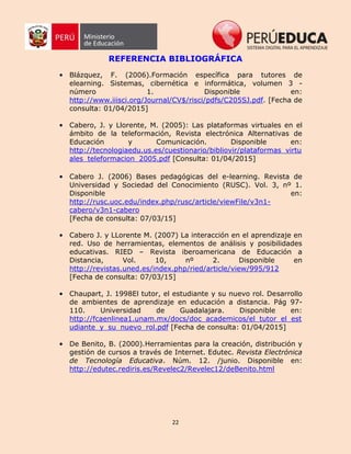 22
REFERENCIA BIBLIOGRÁFICA
• Blázquez, F. (2006).Formación específica para tutores de
elearning. Sistemas, cibernética e informática, volumen 3 -
número 1. Disponible en:
http://www.iiisci.org/Journal/CV$/risci/pdfs/C205SJ.pdf. [Fecha de
consulta: 01/04/2015]
• Cabero, J. y Llorente, M. (2005): Las plataformas virtuales en el
ámbito de la teleformación, Revista electrónica Alternativas de
Educación y Comunicación. Disponible en:
http://tecnologiaedu.us.es/cuestionario/bibliovir/plataformas_virtu
ales_teleformacion_2005.pdf [Consulta: 01/04/2015]
• Cabero J. (2006) Bases pedagógicas del e-learning. Revista de
Universidad y Sociedad del Conocimiento (RUSC). Vol. 3, nº 1.
Disponible en:
http://rusc.uoc.edu/index.php/rusc/article/viewFile/v3n1-
cabero/v3n1-cabero
[Fecha de consulta: 07/03/15]
• Cabero J. y LLorente M. (2007) La interacción en el aprendizaje en
red. Uso de herramientas, elementos de análisis y posibilidades
educativas. RIED – Revista iberoamericana de Educación a
Distancia, Vol. 10, nº 2. Disponible en
http://revistas.uned.es/index.php/ried/article/view/995/912
[Fecha de consulta: 07/03/15]
• Chaupart, J. 1998El tutor, el estudiante y su nuevo rol. Desarrollo
de ambientes de aprendizaje en educación a distancia. Pág 97-
110. Universidad de Guadalajara. Disponible en:
http://fcaenlinea1.unam.mx/docs/doc_academicos/el_tutor_el_est
udiante_y_su_nuevo_rol.pdf [Fecha de consulta: 01/04/2015]
• De Benito, B. (2000).Herramientas para la creación, distribución y
gestión de cursos a través de Internet. Edutec. Revista Electrónica
de Tecnología Educativa. Núm. 12. /junio. Disponible en:
http://edutec.rediris.es/Revelec2/Revelec12/deBenito.html
 