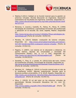 24
• Medina,Y.(2011) Calidad en la función tutorial para la gestión en
entornos virtuales. Revista Educación en Ingeniería. Asociación
Colombiana de Facultades de Ingeniería. Colombia. Disponible en:
http://www.educacioneningenieria.org/index.php/edi/article/viewF
ile/127/114
• Monereo, C. (coord.), Castelló, M., Palma, M., Pérez, M. (1999)
Estrategias de enseñanza y aprendizaje Formación del profesorado
y aplicación en la escuela. Ed. Grao. España, Madrid. Disponible
en:
http://www.terras.edu.ar/cursos/119/biblio/79Las-estrategias-de-
aprendizaje.pdf [Fecha de consulta: 22/03/15].
• Morales, M. (2014) Debate: evaluación de tutores virtuales.
Disponible en: http://www.americalearningmedia.com/edicion-
027/307-tendencias/5021-evaluacion-tutores-virtuales. [Fecha de
consulta: 07/03/15].
• Pagano, C (2007). Los tutores en la educación a distancia. Un
aporte teórico. Revista de Universidad y Sociedad del
Conocimiento (RUSC). Vol. 4, n.º 2. UOC. Disponible en:
http://www.uoc.edu/rusc/4/2/dt/esp/pagano.pdf. [Fecha de
consulta: 01/04/2015].
• Samblás, F., Pina, G. y Laredo, M. (2015).Guía del tutor. Centro
de Enseñanzas Virtuales, Universidad de Granada. Disponible en:
http://cevug.ugr.es/documentos/guias.html?download=18:guia-de-tutores-v-2015
[Fecha de consulta: 22/03/15].
• Sánchez, M. , Gallego,A. (2014) La función tutorial ante el reto de
la enseñanza online: algunas experiencias. Revista para la
docencia jurídica universitaria, nº 8, UCLM, España. Disponible en:
http://www.uco.es/docencia_derecho/index.php/reduca/article/vie
wFile/84/107 [Fecha de consulta: 01/04/15].
• Silva, J. (2010). El rol del tutor en los entornos virtuales de
aprendizaje. Revista Innovación Educativa Vol 10, núm 52.
Disponible en:
http://www.redalyc.org/pdf/1794/179420763002.pdf [Fecha de
consulta: 07/03/15]
 