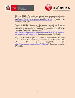 25
• Silva, J. (2010). Formación de tutores para los espacios virtuales
de aprendizaje. Universidad de Santiago de Chile. Disponible en:
http://www.tise.cl/2010/archivos/tise2007/15.pdf [Fecha de
consulta: 07/03/15]
• Torres, L.(2012). Eficacia en la función tutorial en Entornos
Mediados de Aprendizaje. VII Congreso de Tecnología en
Educación y Educación en Tecnología, Universidad Nacional de
Tucumán, Argentina. Disponible en:
http://sedici.unlp.edu.ar/bitstream/handle/10915/18317/Docume
nto_completo.pdf?sequence=1[Fecha de consulta: 22/03/15].
• Yot, C. y Marcelo, C.(2013). Tareas y competencias del tutor
online. Revista de currículum y formación del profesorado. VOL.
17, Nº 2. Disponible en:
http://www.ugr.es/~recfpro/rev172COL5.pdf. [Fecha de consulta:
07/03/15].
 