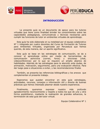 3
INTRODUCCIÓN
La presente guía es un documento de apoyo para los tutores
virtuales que tiene como finalidad brindar los conocimientos sobre las
capacidades pedagógicas, comunicativas y técnicas necesarias para
cumplir las funciones de tutor en ambientes virtuales de aprendizaje.
Esta guía ha sido elaborada en su totalidad por el equipo colaborativo
N° 1 integrada por cuatro docentes del Curso de Formación de Tutores
para Ambientes Virtuales, organizada por Perueduca que hemos
querido, de esta manera, dar un aporte significativo.
Esta guía se basa en las estrategias de comunicación, se da a
conocer el aprendizaje online por medio de herramientas de
comunicación asíncrona (correo, foros) y síncronas (chat,
videoconferencia) por lo que se requiere un amplio abanico de
habilidades. Además de las estrategias para la atención ante dudas, de
animación, motivación, seguimiento, para una evaluación efectiva. Para
dar luego pase a situaciones a evitar, y las recomendaciones finales
También, se presenta las referencias bibliográficas y los anexos que
complementan el presente trabajo.
Esperamos que puedan encontrar en esta guía estrategias,
actividades, recursos, consejos e información útil y directa de buenas
prácticas que hemos intentado plasmar desde nuestra experiencia.
Finalmente, queremos expresar nuestro más profundo
agradecimiento reconocimiento y respeto a todos los que de una u otra
forma posibilitaron, mediante la realización de grandes esfuerzos, la
terminación de esta guía del tutor virtual.
Equipo Colaborativo N° 1
 