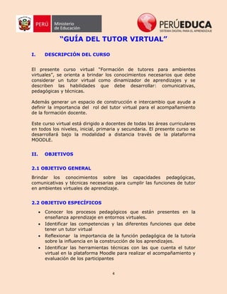 4
“GUÍA DEL TUTOR VIRTUAL”
I. DESCRIPCIÓN DEL CURSO
El presente curso virtual “Formación de tutores para ambientes
virtuales”, se orienta a brindar los conocimientos necesarios que debe
considerar un tutor virtual como dinamizador de aprendizajes y se
describen las habilidades que debe desarrollar: comunicativas,
pedagógicas y técnicas.
Además generar un espacio de construcción e intercambio que ayude a
definir la importancia del rol del tutor virtual para el acompañamiento
de la formación docente.
Este curso virtual está dirigido a docentes de todas las áreas curriculares
en todos los niveles, inicial, primaria y secundaria. El presente curso se
desarrollará bajo la modalidad a distancia través de la plataforma
MOODLE.
II. OBJETIVOS
2.1 OBJETIVO GENERAL
Brindar los conocimientos sobre las capacidades pedagógicas,
comunicativas y técnicas necesarias para cumplir las funciones de tutor
en ambientes virtuales de aprendizaje.
2.2 OBJETIVO ESPECÍFICOS
 Conocer los procesos pedagógicos que están presentes en la
enseñanza aprendizaje en entornos virtuales.
 Identificar las competencias y las diferentes funciones que debe
tener un tutor virtual
 Reflexionar la importancia de la función pedagógica de la tutoría
sobre la influencia en la construcción de los aprendizajes.
 Identificar las herramientas técnicas con las que cuenta el tutor
virtual en la plataforma Moodle para realizar el acompañamiento y
evaluación de los participantes
 