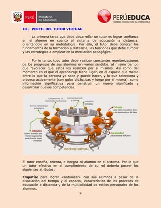 5
III. PERFIL DEL TUTOR VIRTUAL
La primera tarea que debe desarrollar un tutor es lograr confianza
en el alumno en cuanto al sistema de educación a distancia,
orientándolo en su metodología. Por ello, el tutor debe conocer los
fundamentos de la formación a distancia, las funciones que debe cumplir
y las estrategias a emplear en la mediación pedagógica.
Por lo tanto, todo tutor debe realizar constantes monitorizaciones
de los progresos de sus alumnos en varios sentidos, al mismo tiempo
que favorecer que éstos los realicen por sí mismos. Así como del
momento en el que el aprendizaje tiene lugar, en el espacio que media
entre lo que la persona ya sabe y puede hacer, y lo que selecciona y
procesa activamente (con guías didácticas y luego por sí misma), como
información significativa para construir un nuevo significado y
desarrollar nuevas competencias.
El tutor enseña, orienta, e integra al alumno en el sistema. Por lo que
un tutor efectivo en el cumplimiento de su rol debería poseer los
siguientes atributos:
Empatía: para lograr «sintonizar» con sus alumnos a pesar de la
disociación del tiempo y el espacio, característica de los procesos de
educación a distancia y de la multiplicidad de estilos personales de los
alumnos.
 