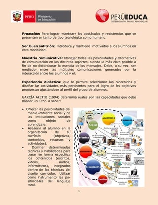 6
Proacción: Para lograr «sortear» los obstáculos y resistencias que se
presenten en tanto de tipo tecnológico como humano.
Ser buen anfitrión: Introduce y mantiene motivados a los alumnos en
esta modalidad.
Maestría comunicativa: Manejar todas las posibilidades y alternativas
de comunicación en los distintos soportes, siendo lo más claro posible a
fin de no distorsionar la esencia de los mensajes. Debe, a su vez, ser
mediador entre las múltiples comunicaciones generadas por la
interacción entre los alumnos y él.
Experiencia didáctica: que le permita seleccionar los contenidos y
diseñar las actividades más pertinentes para el logro de los objetivos
propuestos ajustándose al perfil del grupo de alumnos.
GARCÍA ARETIO (1994) determina cuáles son las capacidades que debe
poseer un tutor, a saber:
• Ofrecer las posibilidades del
medio ambiente social y de
las instituciones sociales
como objeto de
aprendizaje.
• Asesorar al alumno en la
organización de su
currículo (objetivos,
contenidos, recursos y
actividades).
• Dominar determinadas
técnicas y habilidades para
tratar de forma específica
los contenidos (escritos,
videos, audios,
informáticos), integrados
dentro de las técnicas del
diseño curricular. Utilizar
como instrumento las po-
sibilidades del lenguaje
total.
 
