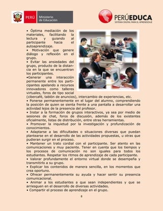 8
• Óptima mediación de los
materiales, facilitando la
lectura y guiando al
participante hacia el
autoaprendizaje.
• Motivación que genere
diálogo y reflexión en el
grupo.
• Evitar las ansiedades del
grupo, producto de la distan-
cia en la que se encuentran
los participantes.
•Generar una interacción
permanente entre los parti-
cipantes apelando a recursos
innovadores como talleres
virtuales, foros de tipo social
(cibercafé, tablón de anuncios), intercambio de experiencias, etc.
• Ponerse permanentemente en el lugar del alumno, comprendiendo
la posición de quien se sienta frente a una pantalla a desarrollar una
actividad lejos de la presencia del profesor.
• Instar a la formación de grupos interactivos, ya sea por medio de
sesiones de chat, foros de discusión, además de los existentes
oficialmente, listas de distribución, entre otras herramientas.
• Promover la inquietud por la investigación y profundización de
conocimientos.
• Adaptarse a las dificultades o situaciones diversas que puedan
plantearse en el desarrollo de las actividades propuestas, u otras que
pudieran surgir en el proceso.
• Mantener un trato cordial con el participante. Ser atento en las
comunicaciones y muy paciente. Tener en cuenta que los tiempos y
los procesos de comunicación no son iguales para todos los
estudiantes. Respetar los ritmos de aprendizaje de cada participante.
• Valorar profundamente el entorno virtual donde se desempeña y
transmitirlo a su grupo.
• Explicar los contenidos de manera sencilla, en los momentos que
crea oportuno.
• Ofrecer permanentemente su ayuda y hacer sentir su presencia
comunicacional.
• Animar a los estudiantes a que sean independientes y que se
arriesguen en el desarrollo de diversas actividades.
• Compartir el proceso de aprendizaje en el grupo.
 