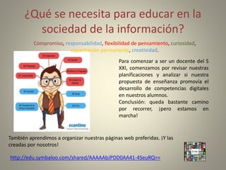 ¿Qué se necesita para educar en la
sociedad de la información?
Compromiso, responsabilidad, flexibilidad de pensamiento, curiosidad,
capacitación permanente, creatividad.
Para comenzar a ser un docente del S
XXI, comenzamos por revisar nuestras
planificaciones y analizar si nuestra
propuesta de enseñanza promovía el
desarrollo de competencias digitales
en nuestros alumnos.
Conclusión: queda bastante camino
por recorrer, ¡pero estamos en
marcha!
También aprendimos a organizar nuestras páginas web preferidas. ¡Y las
creadas por nosotros!
http://edu.symbaloo.com/shared/AAAAAbJPDD0AA41-4SeuRQ==
 