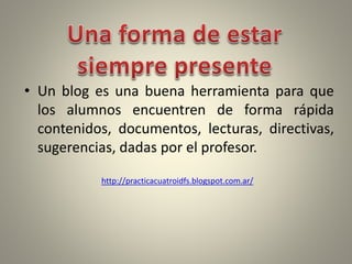 • Un blog es una buena herramienta para que
los alumnos encuentren de forma rápida
contenidos, documentos, lecturas, directivas,
sugerencias, dadas por el profesor.
http://practicacuatroidfs.blogspot.com.ar/
 