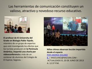 Las herramientas de comunicación constituyen un
valioso, atractivo y novedoso recurso educativo.
Niños chinos observan lección impartida
desde el espacio
POR ANDREA SOLANO
B. / ANSOLANO@NACION.COM -
ACTUALIZADO EL 20 DE JUNIO DE 2013
A: 12:37 P.M.
El profesor de IE University del
Grado en Biología Pablo Tejedo,
miembro de un grupo de expertos
que está investigando los efectos que
los turistas producen en la Península
Antártica, impartió una charla por
videoconferencia a más de un
centenar de alumnos del Colegio de
El Espinar, Segovia. -
 