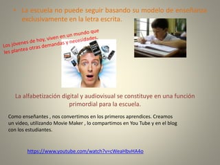 La alfabetización digital y audiovisual se constituye en una función
primordial para la escuela.
• La escuela no puede seguir basando su modelo de enseñanza
exclusivamente en la letra escrita.
Como enseñantes , nos convertimos en los primeros aprendices. Creamos
un video, utilizando Movie Maker , lo compartimos en You Tube y en el blog
con los estudiantes.
https://www.youtube.com/watch?v=cWeaHbvHA4o
 
