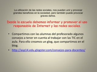 Desde la escuela debemos informar y promover el uso
responsable de Internet y las redes sociales.
• Compartimos con las alumnas del profesorado algunos
consejos a tener en cuenta al trabajar con las TIC en el
aula. Para ello creamos un glog, que compartimos en el
blog.
• http://asp14.edu.glogster.com/consejos-para-docentes/
La utilización de las redes sociales, nos pueden unir y provocar
grandes beneficios en la sociedad, pero también puede provocar
graves daños.
 