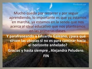 Mucho queda por recorrer y por seguir
aprendiendo, lo importante es que ya estamos
en marcha, ya estamos en la senda que nos
acerca al ideal educativo que nos planteamos
en las primeras clases.
Y parafraseando a Eduardo Galeano, ¿para qué
sirven las utopías si no es para caminar hacia
el horizonte anhelado?
Gracias y hasta siempre , Alejandra Peludero.
FIN
 