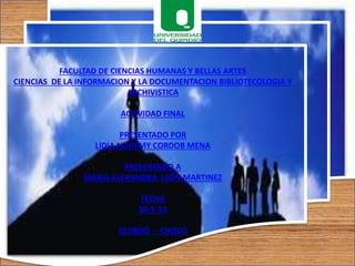 FACULTAD DE CIENCIAS HUMANAS Y BELLAS ARTES
CIENCIAS DE LA INFORMACION Y LA DOCUMENTACION BIBLIOTECOLOGIA Y
ARCHIVISTICA
ACTIVIDAD FINAL
PRESENTADO POR
LIDIA NOHEMY CORDOB MENA
PRESENTADO A
MARIA ALEXANDRA LEÓN MARTINEZ
FECHA
30-5-13
QUIBDÓ - CHOCO
 
