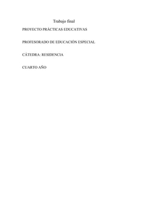 Trabajo final
PROYECTO PRÁCTICAS EDUCATIVAS
PROFESORADO DE EDUCACIÓN ESPECIAL
CÁTEDRA: RESIDENCIA
CUARTO AÑO
 